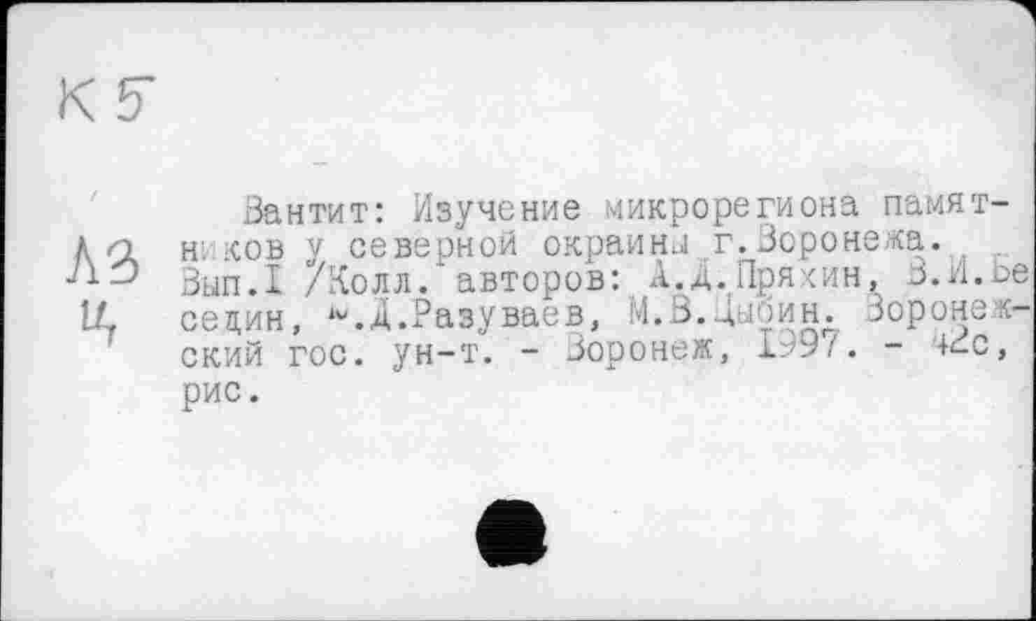 ﻿К 5
Вантит: Изучение микрорегиона памят-л и н. ков у северной окраина г.Воронежа. .
Вып.1 /Колл, авторов: А.Д.Пряхин, В.И.Ье LL селин, iv.A.Разуваев, 1'4.3.Дыбин. Воронежский гос. ун-т. - Воронеж, 1997. - +đc, рис.